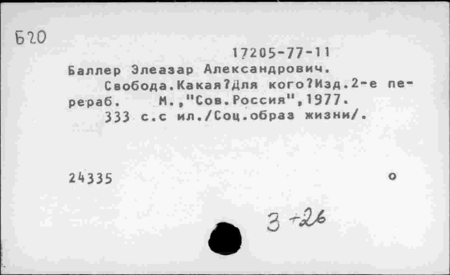 ﻿Б 7.0
17205-77-11 Баллер Элеазар Александрович.
Свобода.Какая?Для кого?Изд.2-е передав. И. /'Сов.Россия”, 1977.
333 с.с ил./Соц.образ жизни/.
24335
о